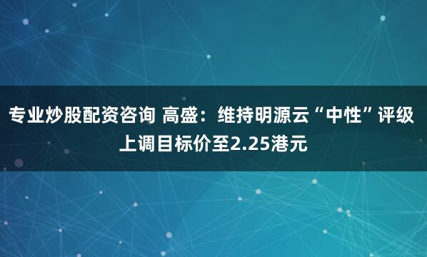 专业炒股配资咨询 高盛：维持明源云“中性”评级 上调目标价至2.25港元