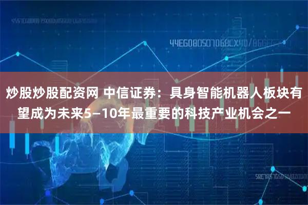 炒股炒股配资网 中信证券：具身智能机器人板块有望成为未来5—10年最重要的科技产业机会之一