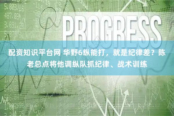 配资知识平台网 华野6纵能打，就是纪律差？陈老总点将他调纵队抓纪律、战术训练