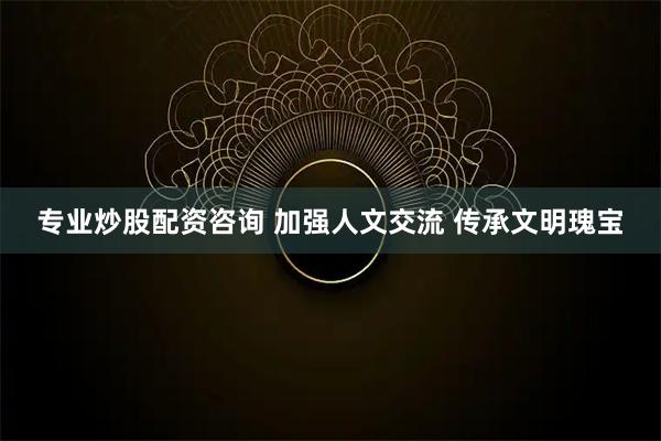 专业炒股配资咨询 加强人文交流 传承文明瑰宝