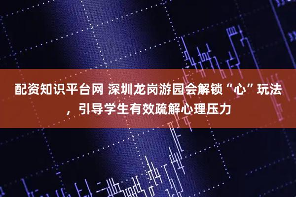 配资知识平台网 深圳龙岗游园会解锁“心”玩法，引导学生有效疏解心理压力