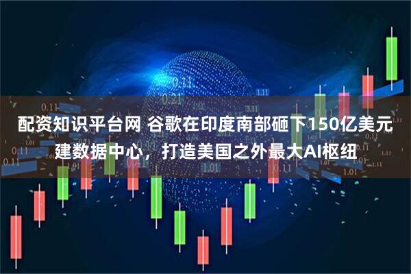 配资知识平台网 谷歌在印度南部砸下150亿美元建数据中心，打造美国之外最大AI枢纽