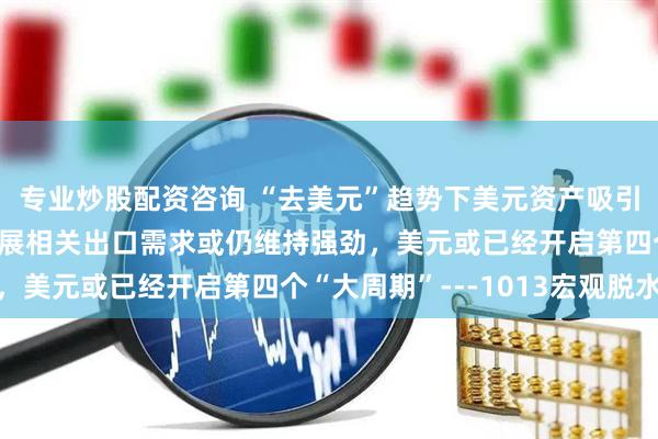 专业炒股配资咨询 “去美元”趋势下美元资产吸引力被削弱，AI产业发展相关出口需求或仍维持强劲，美元或已经开启第四个“大周期”---1013宏观脱水