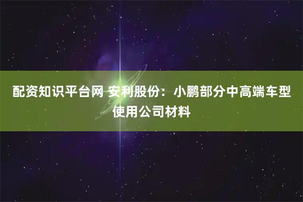 配资知识平台网 安利股份：小鹏部分中高端车型使用公司材料