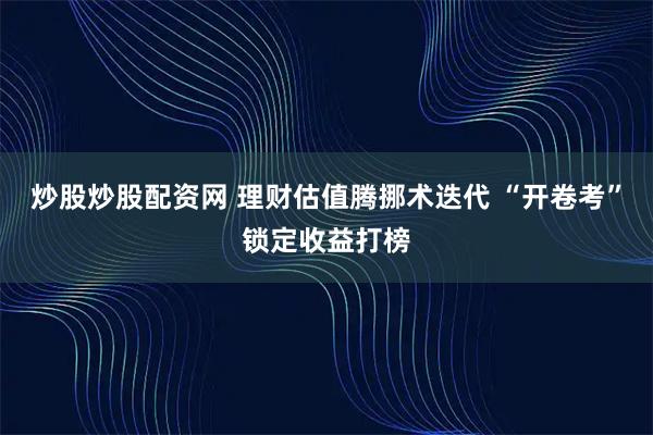 炒股炒股配资网 理财估值腾挪术迭代 “开卷考”锁定收益打榜