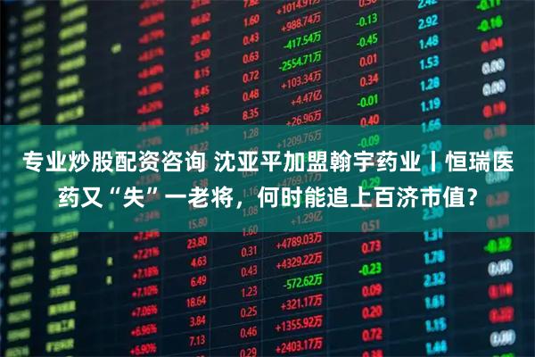 专业炒股配资咨询 沈亚平加盟翰宇药业丨恒瑞医药又“失”一老将，何时能追上百济市值？