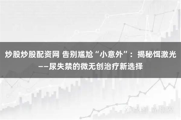 炒股炒股配资网 告别尴尬“小意外”：揭秘饵激光——尿失禁的微无创治疗新选择