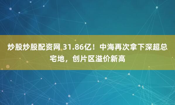 炒股炒股配资网 31.86亿！中海再次拿下深超总宅地，创片区溢价新高