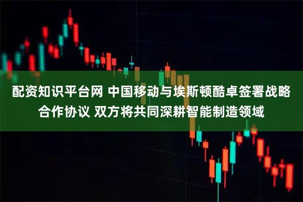 配资知识平台网 中国移动与埃斯顿酷卓签署战略合作协议 双方将共同深耕智能制造领域