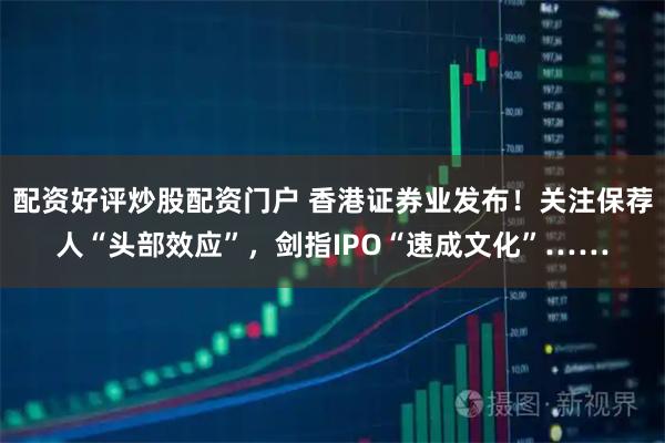 配资好评炒股配资门户 香港证券业发布！关注保荐人“头部效应”，剑指IPO“速成文化”……