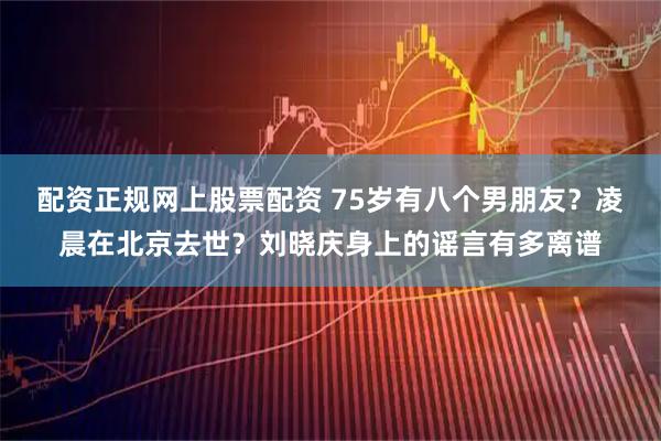 配资正规网上股票配资 75岁有八个男朋友？凌晨在北京去世？刘晓庆身上的谣言有多离谱