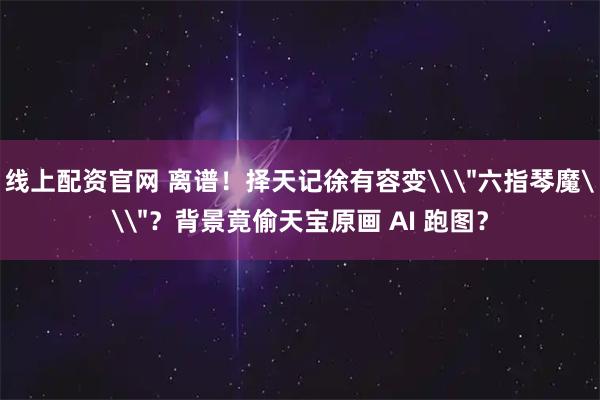 线上配资官网 离谱！择天记徐有容变\＂六指琴魔\＂？背景竟偷天宝原画 AI 跑图？
