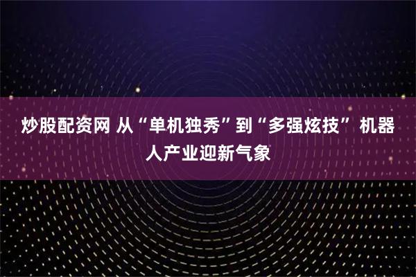 炒股配资网 从“单机独秀”到“多强炫技” 机器人产业迎新气象