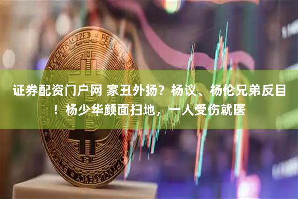 证券配资门户网 家丑外扬？杨议、杨伦兄弟反目！杨少华颜面扫地，一人受伤就医