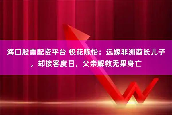 海口股票配资平台 校花陈怡：远嫁非洲酋长儿子，却接客度日，父亲解救无果身亡