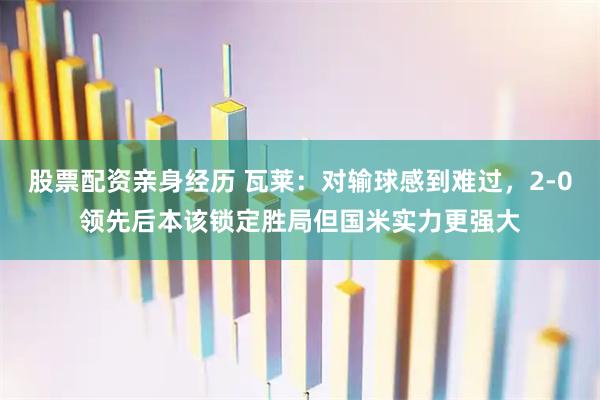 股票配资亲身经历 瓦莱：对输球感到难过，2-0领先后本该锁定胜局但国米实力更强大