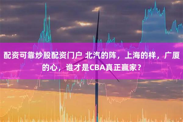 配资可靠炒股配资门户 北汽的阵，上海的样，广厦的心，谁才是CBA真正赢家？