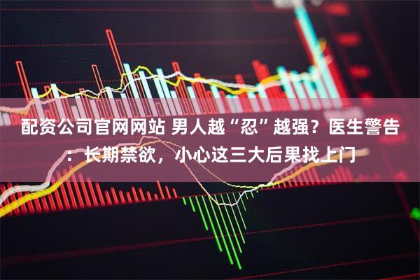 配资公司官网网站 男人越“忍”越强？医生警告：长期禁欲，小心这三大后果找上门