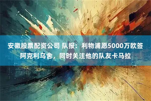 安徽股票配资公司 队报：利物浦愿5000万欧签阿克利乌舍，同时关注他的队友卡马拉