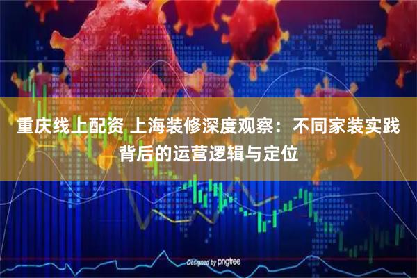 重庆线上配资 上海装修深度观察：不同家装实践背后的运营逻辑与定位
